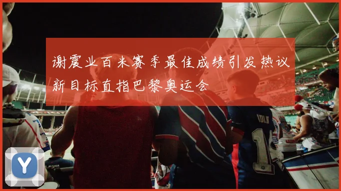 谢震业百米赛季最佳成绩引发热议新目标直指巴黎奥运会