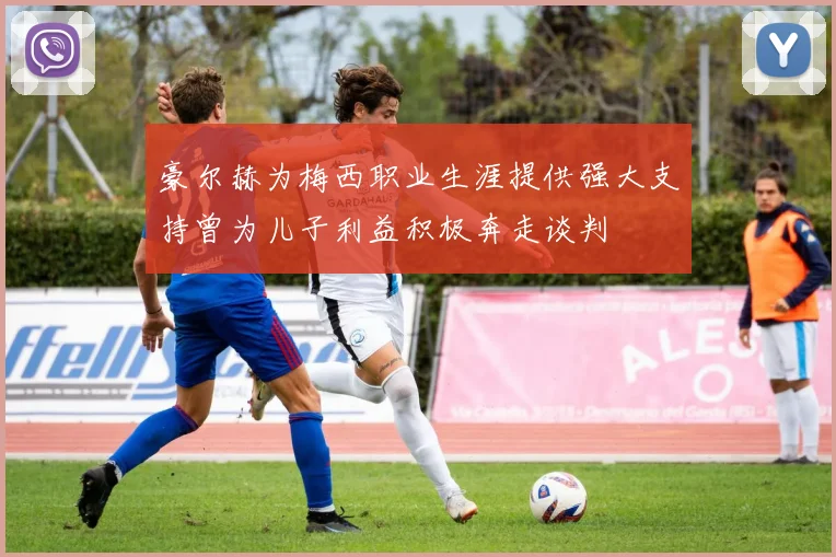 豪尔赫为梅西职业生涯提供强大支持曾为儿子利益积极奔走谈判