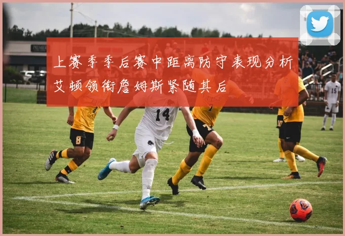 上赛季季后赛中距离防守表现分析艾顿领衔詹姆斯紧随其后