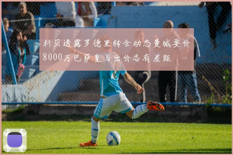 科贝透露罗德里转会动态曼城要价8000万巴萨皇马出价各有差距