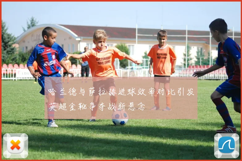 哈兰德与萨拉赫进球效率对比引发英超金靴争夺战新悬念