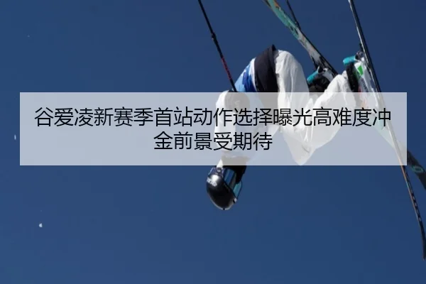 谷爱凌新赛季首站动作选择曝光高难度冲金前景受期待