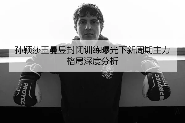 孙颖莎王曼昱封闭训练曝光下新周期主力格局深度分析