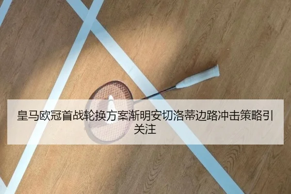 皇马欧冠首战轮换方案渐明安切洛蒂边路冲击策略引关注